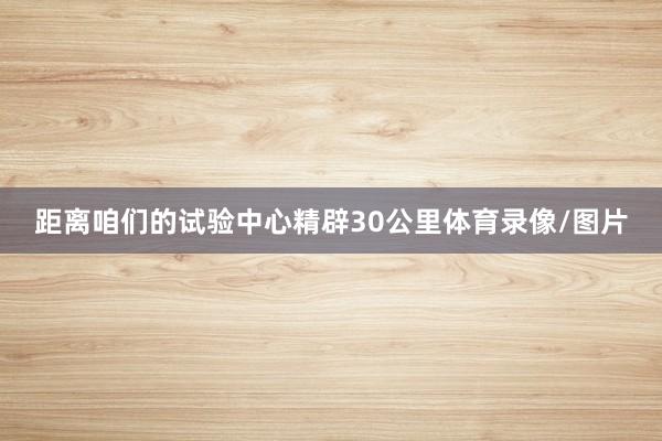 距离咱们的试验中心精辟30公里体育录像/图片
