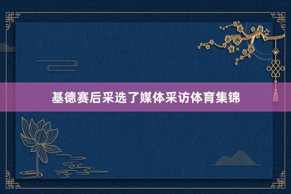 基德赛后采选了媒体采访体育集锦