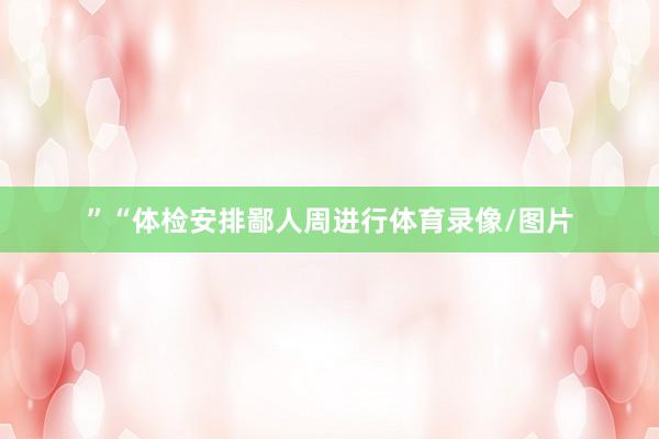 ”　　“体检安排鄙人周进行体育录像/图片