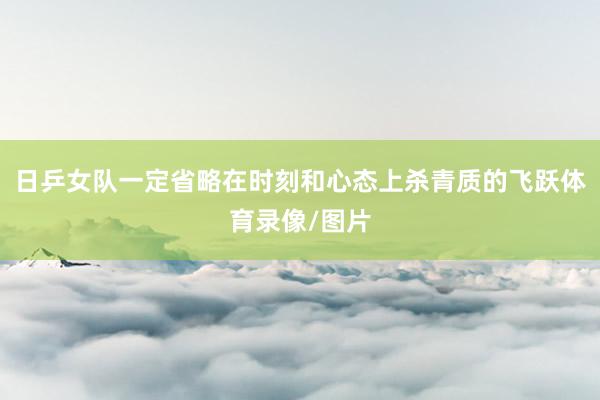 日乒女队一定省略在时刻和心态上杀青质的飞跃体育录像/图片