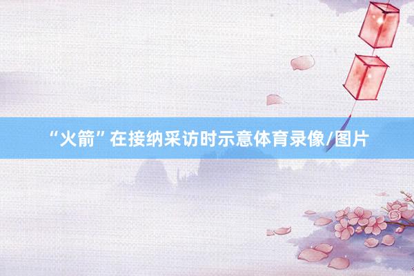 “火箭”在接纳采访时示意体育录像/图片