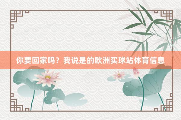 你要回家吗？我说是的欧洲买球站体育信息