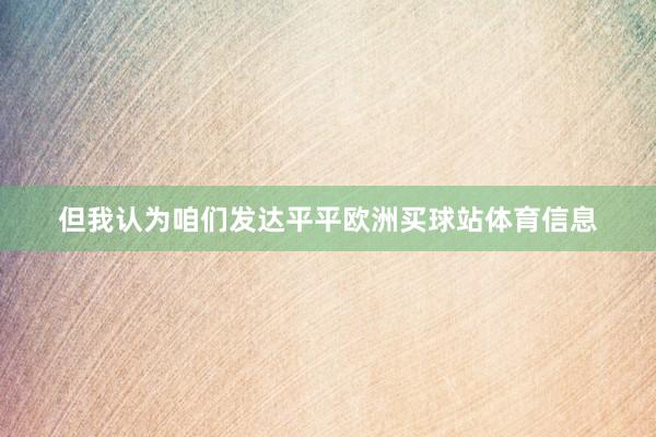但我认为咱们发达平平欧洲买球站体育信息
