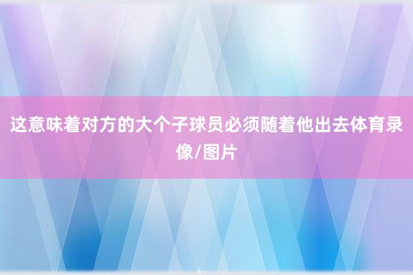 这意味着对方的大个子球员必须随着他出去体育录像/图片