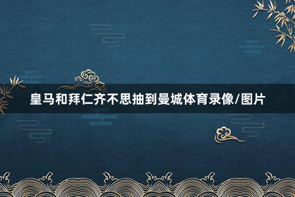 皇马和拜仁齐不思抽到曼城体育录像/图片