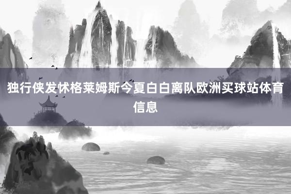独行侠发怵格莱姆斯今夏白白离队欧洲买球站体育信息