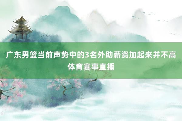广东男篮当前声势中的3名外助薪资加起来并不高体育赛事直播