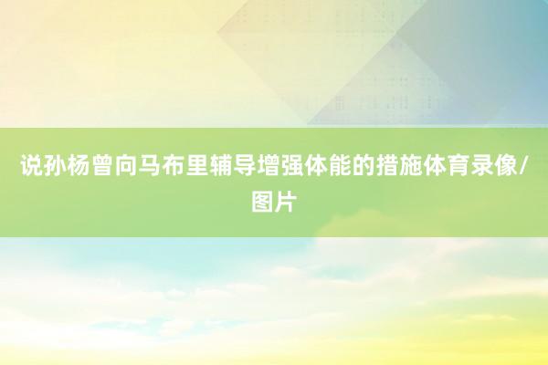 说孙杨曾向马布里辅导增强体能的措施体育录像/图片