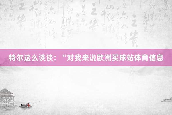 特尔这么谈谈：“对我来说欧洲买球站体育信息