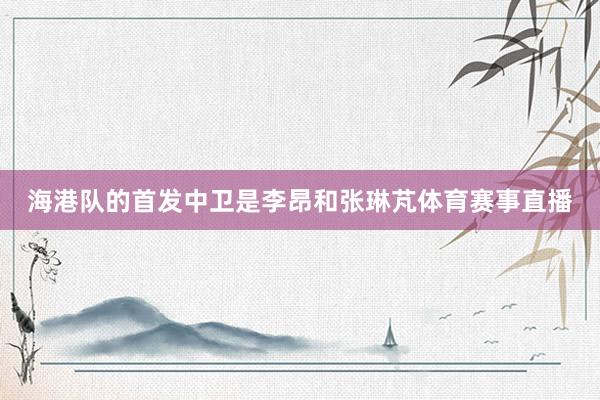 海港队的首发中卫是李昂和张琳芃体育赛事直播