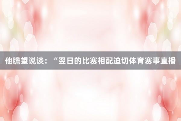 他瞻望说谈：“翌日的比赛相配迫切体育赛事直播