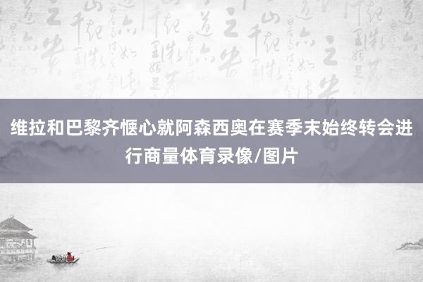 维拉和巴黎齐惬心就阿森西奥在赛季末始终转会进行商量体育录像/图片