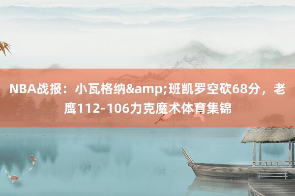 NBA战报：小瓦格纳&班凯罗空砍68分，老鹰112-106力克魔术体育集锦