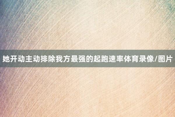 她开动主动排除我方最强的起跑速率体育录像/图片