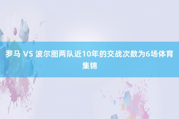罗马 VS 波尔图两队近10年的交战次数为6场体育集锦