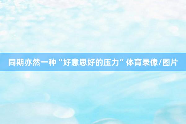 同期亦然一种“好意思好的压力”体育录像/图片