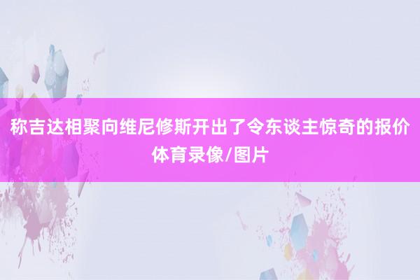 称吉达相聚向维尼修斯开出了令东谈主惊奇的报价体育录像/图片
