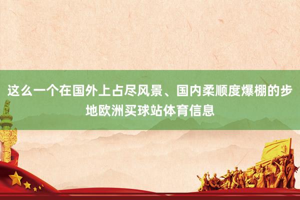这么一个在国外上占尽风景、国内柔顺度爆棚的步地欧洲买球站体育信息
