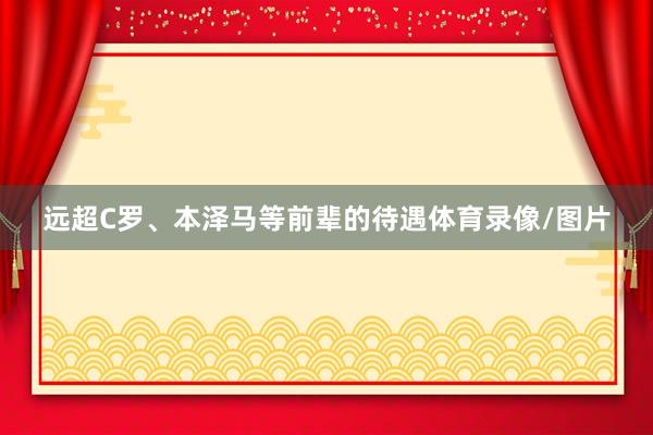 远超C罗、本泽马等前辈的待遇体育录像/图片
