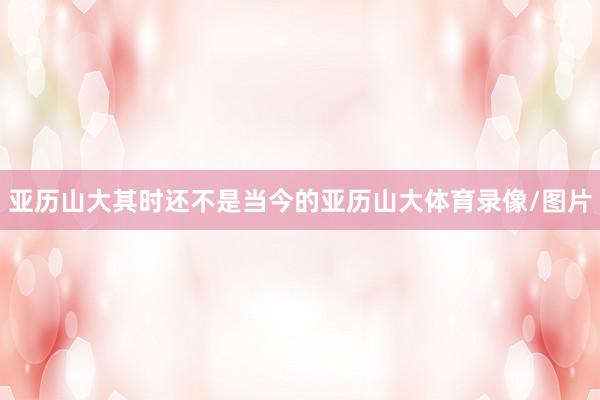 亚历山大其时还不是当今的亚历山大体育录像/图片