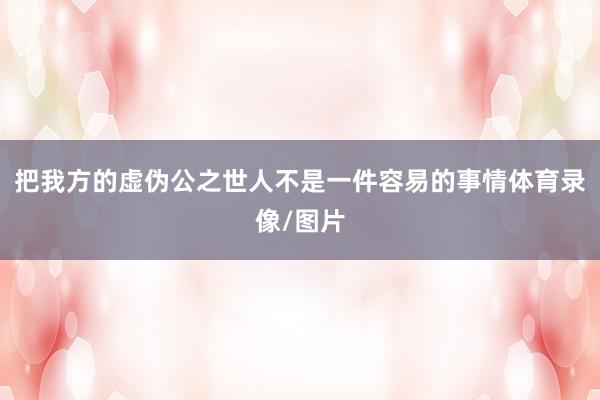 把我方的虚伪公之世人不是一件容易的事情体育录像/图片