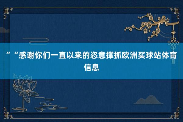 ”“感谢你们一直以来的恣意撑抓欧洲买球站体育信息
