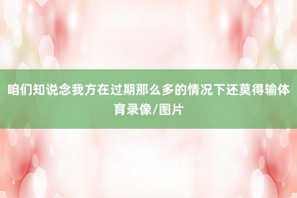 咱们知说念我方在过期那么多的情况下还莫得输体育录像/图片
