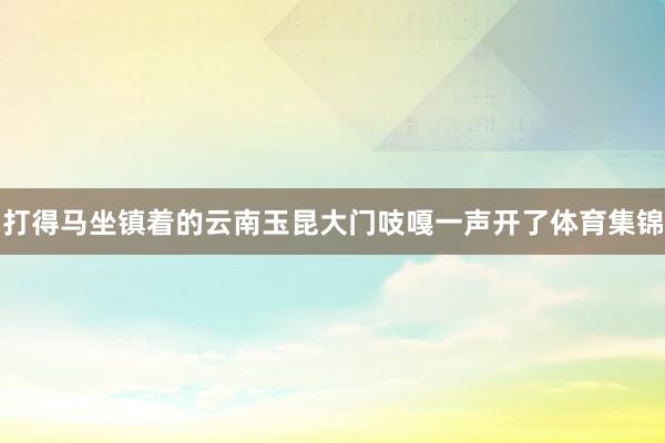 打得马坐镇着的云南玉昆大门吱嘎一声开了体育集锦
