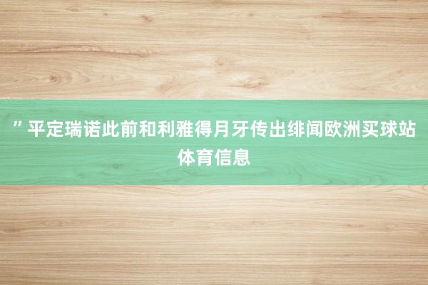 ”平定瑞诺此前和利雅得月牙传出绯闻欧洲买球站体育信息