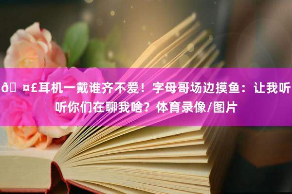 🤣耳机一戴谁齐不爱！字母哥场边摸鱼：让我听听你们在聊我啥？体育录像/图片
