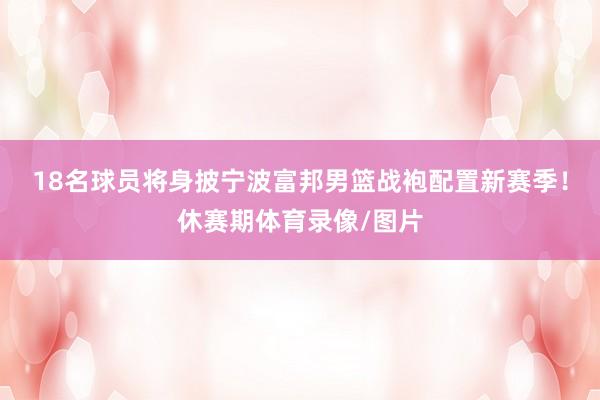 18名球员将身披宁波富邦男篮战袍配置新赛季!休赛期体育录像/图片