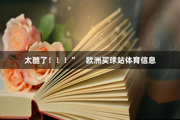 太酷了!!!” 欧洲买球站体育信息