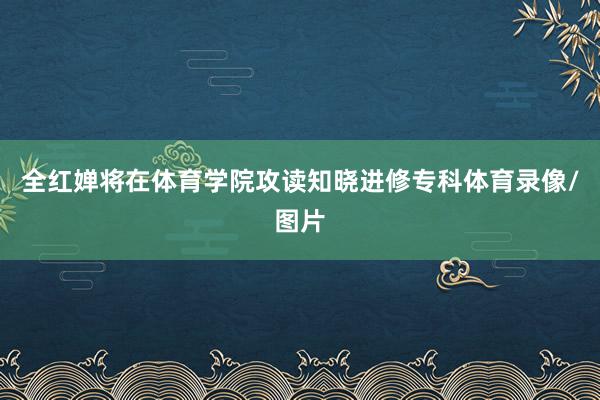 全红婵将在体育学院攻读知晓进修专科体育录像/图片