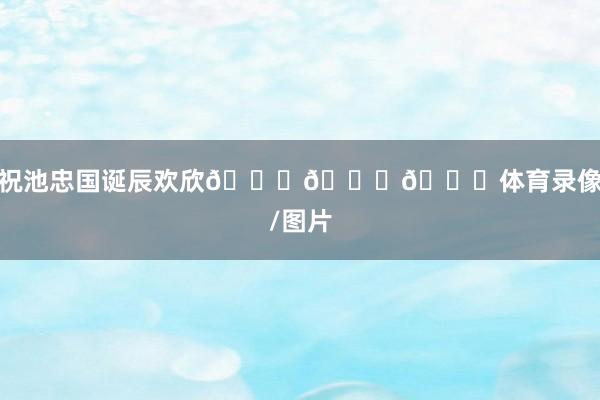 祝池忠国诞辰欢欣🎂🎂🎂体育录像/图片