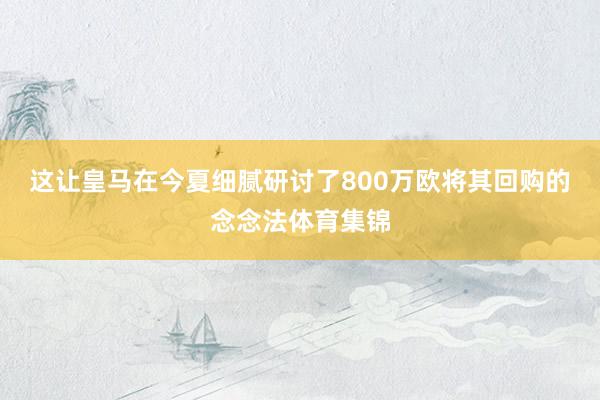 这让皇马在今夏细腻研讨了800万欧将其回购的念念法体育集锦