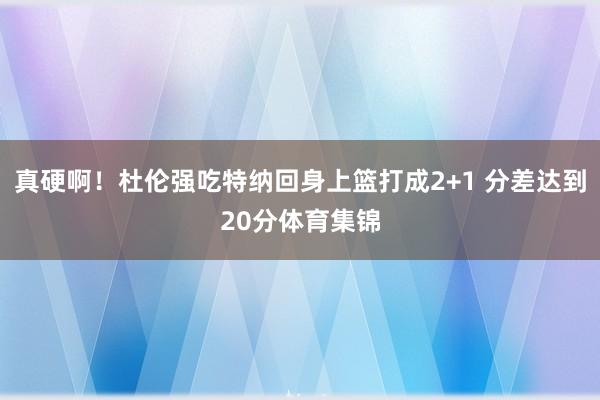真硬啊！杜伦强吃特纳回身上篮打成2+1 分差达到20分体育集锦