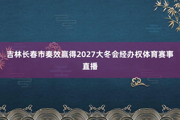 吉林长春市奏效赢得2027大冬会经办权体育赛事直播