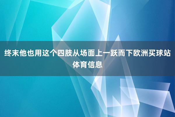 终末他也用这个四肢从场面上一跃而下欧洲买球站体育信息