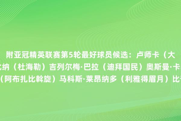 附亚冠精英联赛第5轮最好球员候选:卢师卡(大不里士暧昧机)布尔比纳(杜海勒)吉列尔梅·巴拉(迪拜国民)奥斯曼·卡马拉(沙迦)塔迪奇(阿布扎比斡旋)马科斯·莱昂纳多(利雅得眉月)比奇(墨尔本城)仙头启矢(町田泽维亚)林加德(首尔FC)周定洋(成齐蓉城)徐名宽(蔚山HD)井手口阳介(神户得手船) 体育集锦