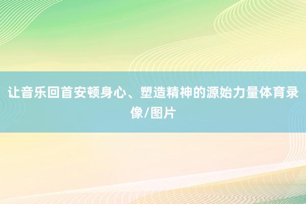 让音乐回首安顿身心、塑造精神的源始力量体育录像/图片