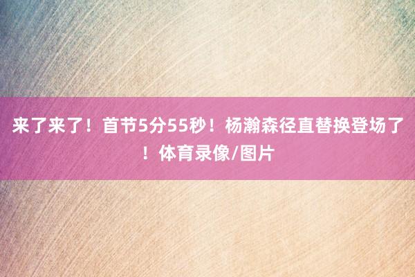 来了来了！首节5分55秒！杨瀚森径直替换登场了！体育录像/图片