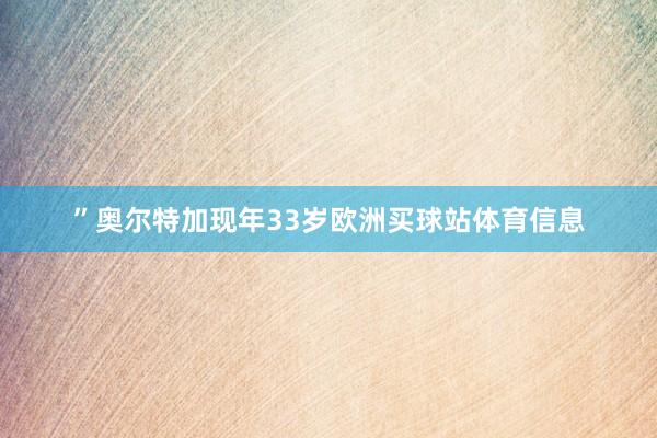 ”奥尔特加现年33岁欧洲买球站体育信息