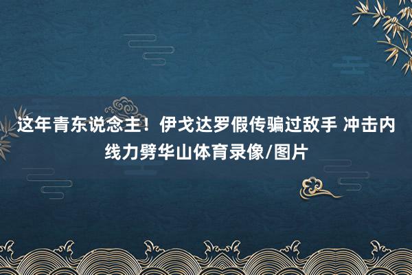 这年青东说念主！伊戈达罗假传骗过敌手 冲击内线力劈华山体育录像/图片