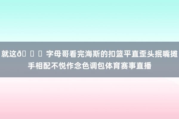 就这😅字母哥看完海斯的扣篮平直歪头抿嘴摊手相配不悦作念色调包体育赛事直播