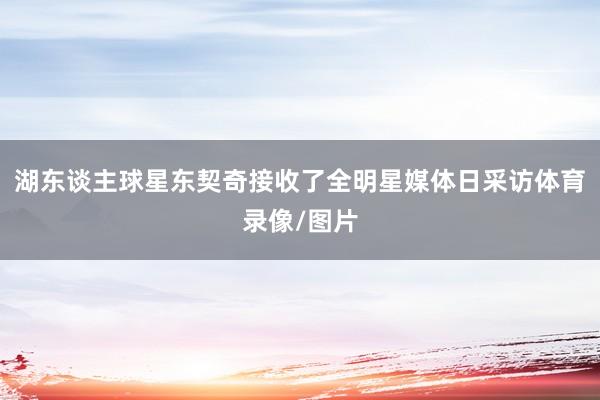 湖东谈主球星东契奇接收了全明星媒体日采访体育录像/图片