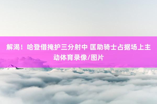 解渴！哈登借掩护三分射中 匡助骑士占据场上主动体育录像/图片