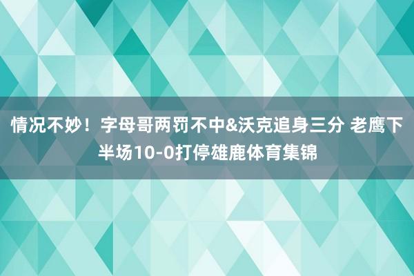 情况不妙！字母哥两罚不中&沃克追身三分 老鹰下半场10-0打停雄鹿体育集锦