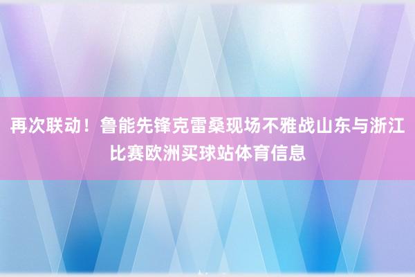 再次联动！鲁能先锋克雷桑现场不雅战山东与浙江比赛欧洲买球站体育信息