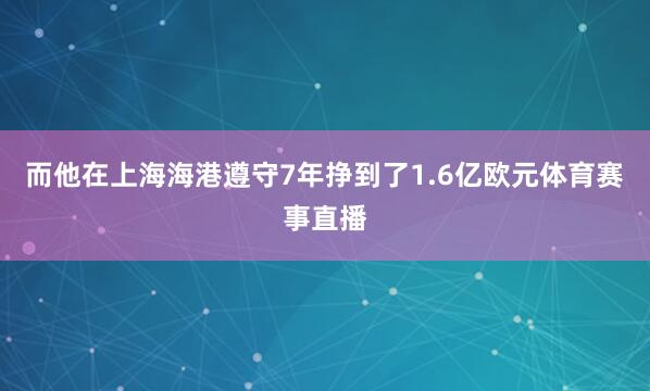 而他在上海海港遵守7年挣到了1.6亿欧元体育赛事直播