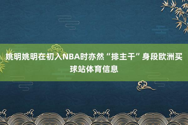 姚明姚明在初入NBA时亦然“排主干”身段欧洲买球站体育信息